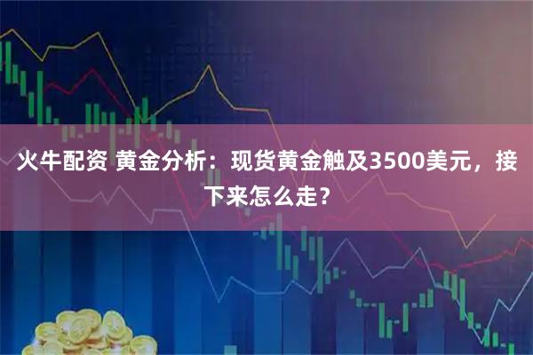 火牛配资 黄金分析：现货黄金触及3500美元，接下来怎么走？