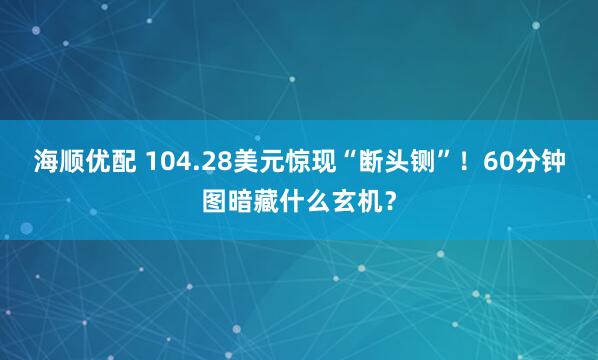 海顺优配 104.28美元惊现“断头铡”！60分钟图暗藏什么玄机？