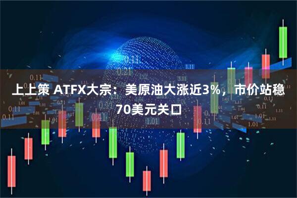上上策 ATFX大宗：美原油大涨近3%，市价站稳70美元关口