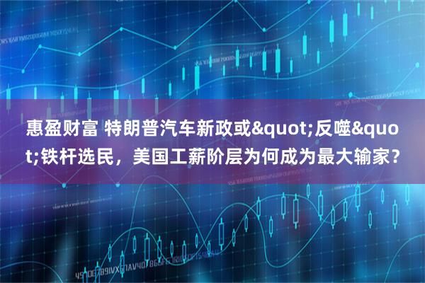 惠盈财富 特朗普汽车新政或&quot;反噬&quot;铁杆选民，美国工薪阶层为何成为最大输家？