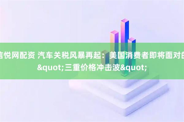 信悦网配资 汽车关税风暴再起：美国消费者即将面对的&quot;三重价格冲击波&quot;