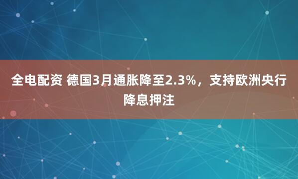 全电配资 德国3月通胀降至2.3%，支持欧洲央行降息押注