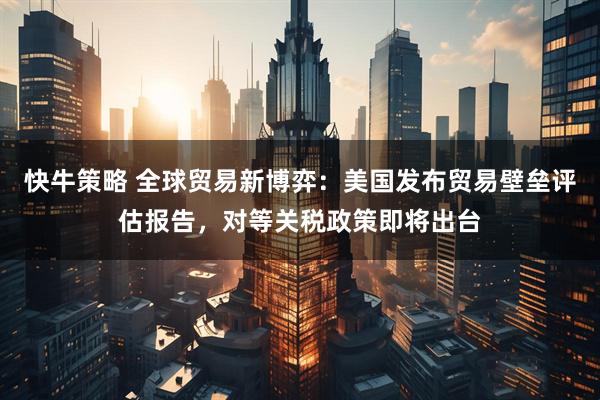 快牛策略 全球贸易新博弈：美国发布贸易壁垒评估报告，对等关税政策即将出台