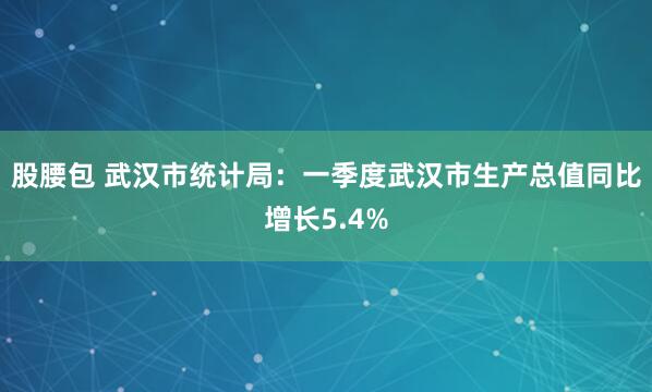 股腰包 武汉市统计局：一季度武汉市生产总值同比增长5.4%