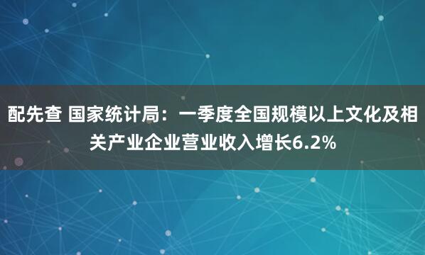配先查 国家统计局：一季度全国规模以上文化及相关产业企业营业收入增长6.2%