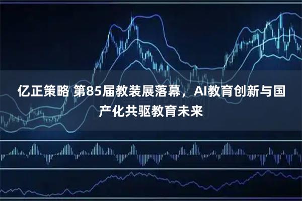 亿正策略 第85届教装展落幕，AI教育创新与国产化共驱教育未来