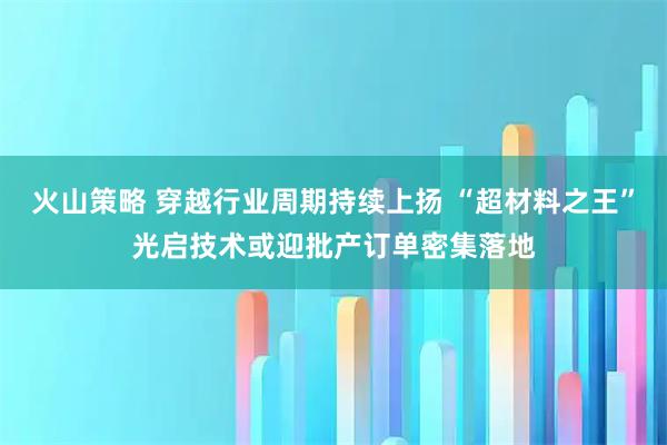火山策略 穿越行业周期持续上扬 “超材料之王”光启技术或迎批产订单密集落地