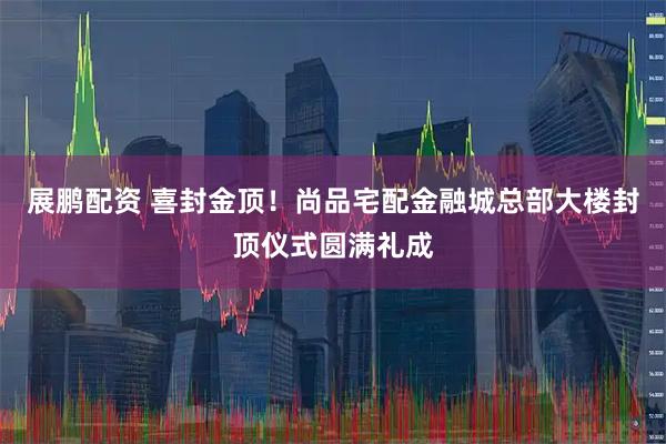 展鹏配资 喜封金顶！尚品宅配金融城总部大楼封顶仪式圆满礼成