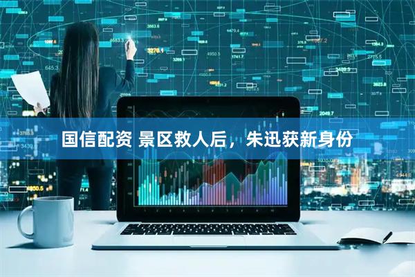 国信配资 景区救人后，朱迅获新身份