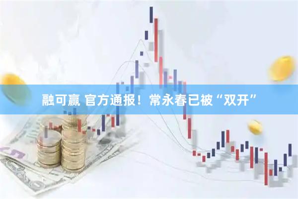 融可赢 官方通报！常永春已被“双开”