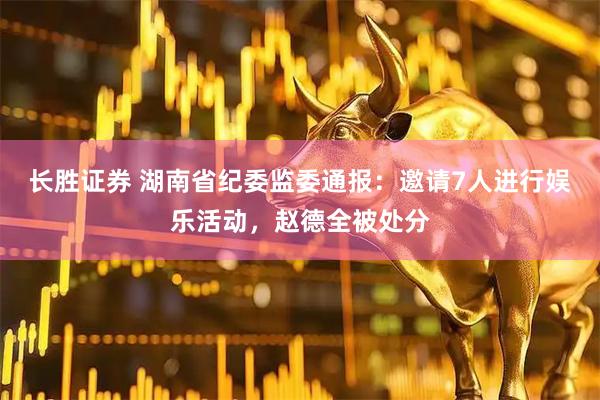 长胜证券 湖南省纪委监委通报：邀请7人进行娱乐活动，赵德全被处分