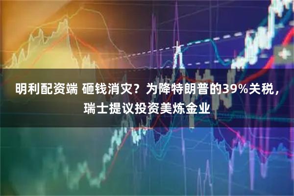 明利配资端 砸钱消灾？为降特朗普的39%关税，瑞士提议投资美炼金业