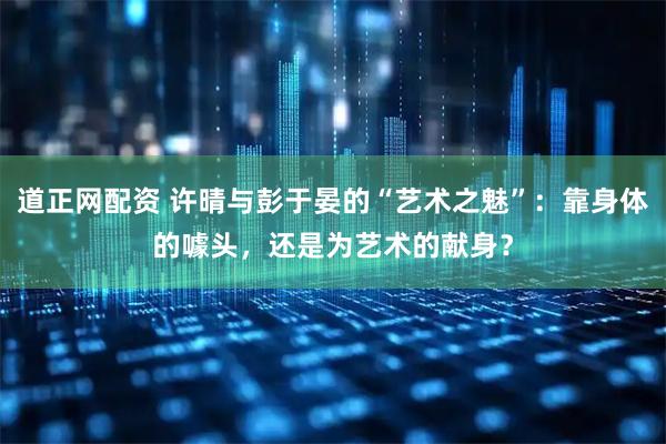 道正网配资 许晴与彭于晏的“艺术之魅”：靠身体的噱头，还是为艺术的献身？