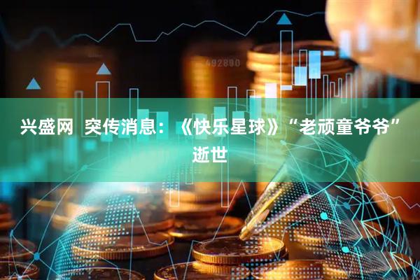 兴盛网  突传消息：《快乐星球》“老顽童爷爷”逝世