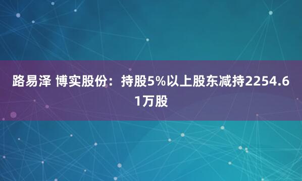 路易泽 博实股份:持股5%以上股东减持2254.61万股