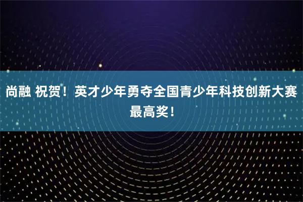 尚融 祝贺!英才少年勇夺全国青少年科技创新大赛最高奖!