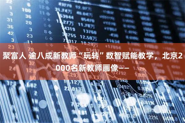 聚富人 逾八成新教师“玩转”数智赋能教学,北京2000名新教师画像——