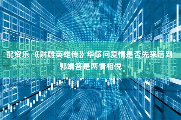 配资乐 《射雕英雄传》华筝问爱情是否先来后到 郭靖答是两情相悦