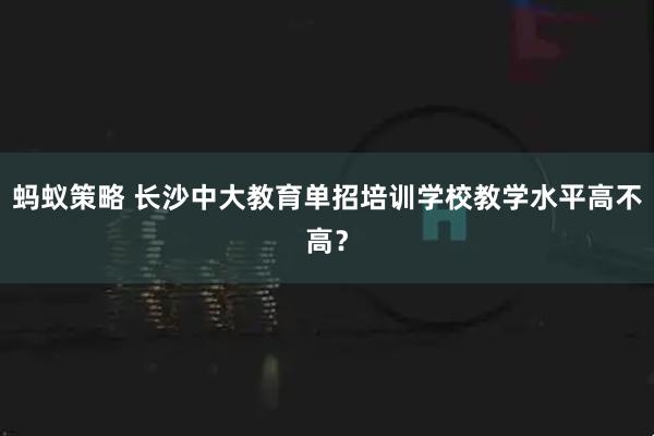 蚂蚁策略 长沙中大教育单招培训学校教学水平高不高?