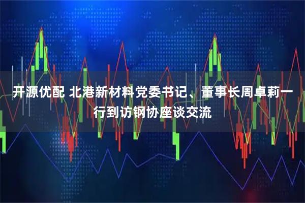 开源优配 北港新材料党委书记、董事长周卓莉一行到访钢协座谈交流