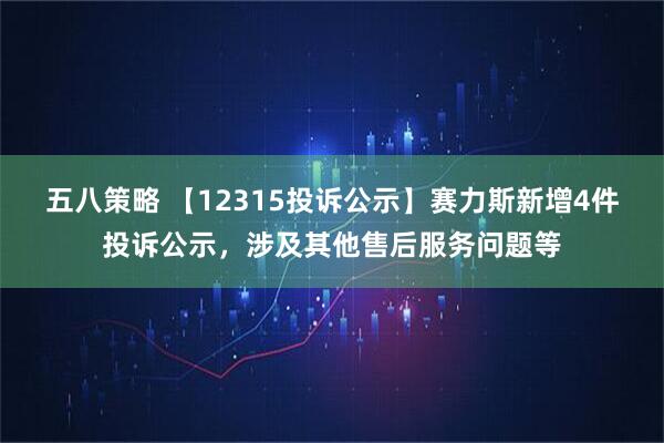 五八策略 【12315投诉公示】赛力斯新增4件投诉公示,涉及其他售后服务问题等