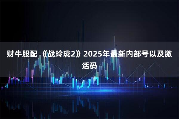 财牛股配 《战玲珑2》2025年最新内部号以及激活码