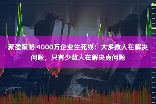 聚盈策略 4000万企业生死线:大多数人在解决问题,只有少数人在解决真问题