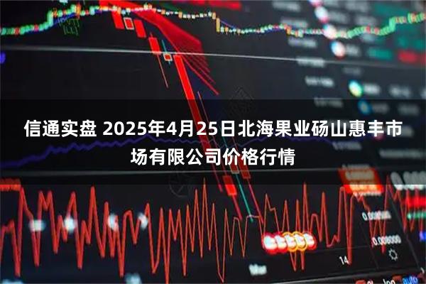 信通实盘 2025年4月25日北海果业砀山惠丰市场有限公司价格行情