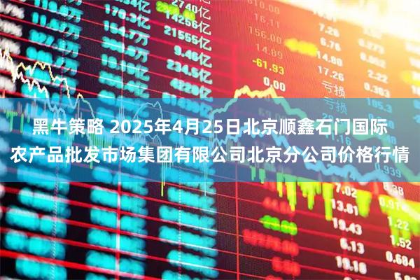 黑牛策略 2025年4月25日北京顺鑫石门国际农产品批发市场集团有限公司北京分公司价格行情