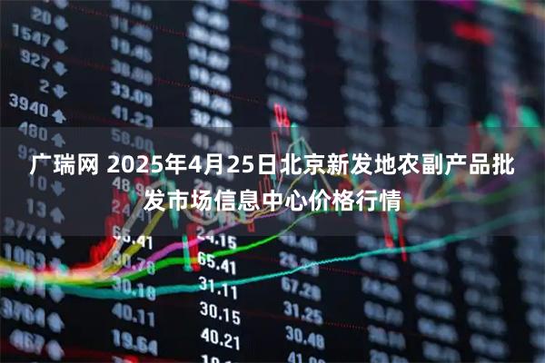 广瑞网 2025年4月25日北京新发地农副产品批发市场信息中心价格行情