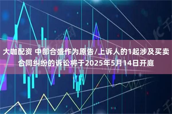 大咖配资 中部合盛作为原告/上诉人的1起涉及买卖合同纠纷的诉讼将于2025年5月14日开庭