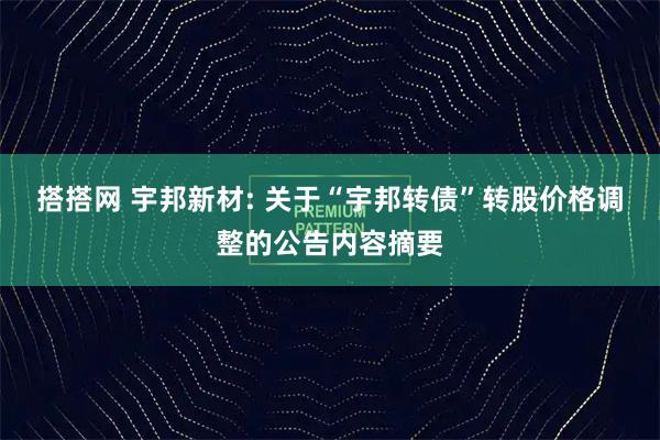 搭搭网 宇邦新材: 关于“宇邦转债”转股价格调整的公告内容摘要