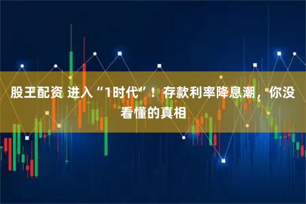 股王配资 进入“1时代”！存款利率降息潮，你没看懂的真相