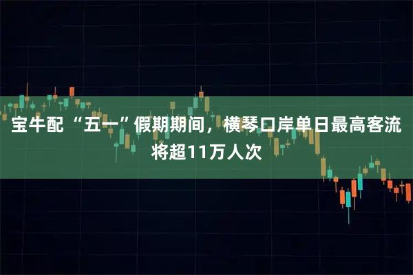 宝牛配 “五一”假期期间，横琴口岸单日最高客流将超11万人次