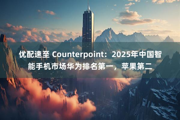 优配速至 Counterpoint：2025年中国智能手机市场华为排名第一，苹果第二