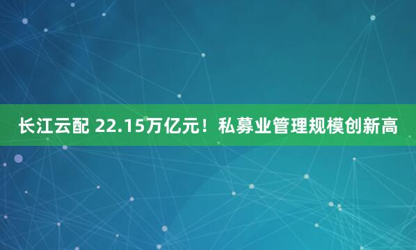 长江云配 22.15万亿元！私募业管理规模创新高