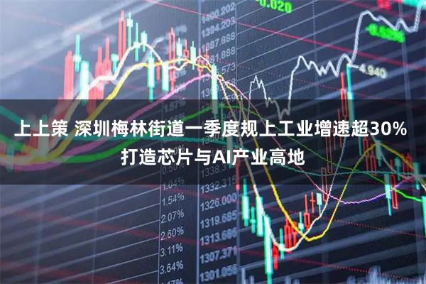 上上策 深圳梅林街道一季度规上工业增速超30% 打造芯片与AI产业高地