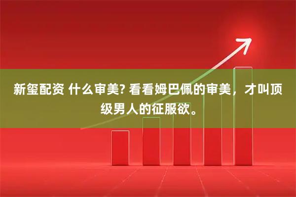 新玺配资 什么审美? 看看姆巴佩的审美,才叫顶级男人的征服欲。
