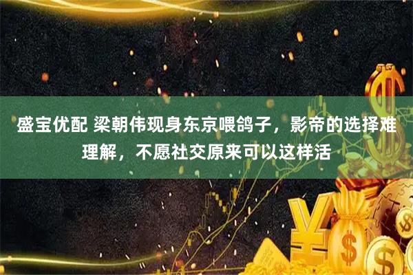 盛宝优配 梁朝伟现身东京喂鸽子,影帝的选择难理解,不愿社交原来可以这样活