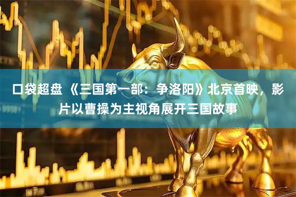 口袋超盘 《三国第一部:争洛阳》北京首映,影片以曹操为主视角展开三国故事