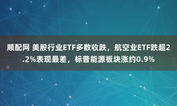 顺配网 美股行业ETF多数收跌，航空业ETF跌超2.2%表现最差，标普能源板块涨约0.9%