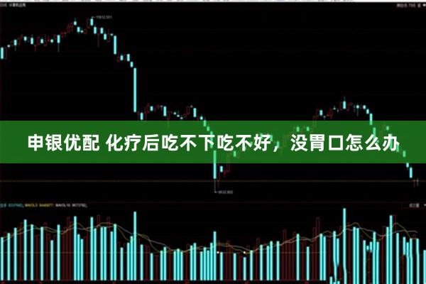 申银优配 化疗后吃不下吃不好，没胃口怎么办
